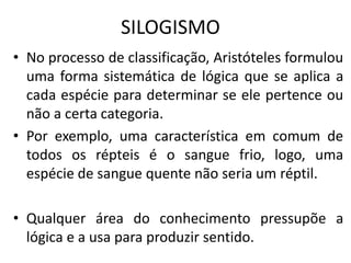 SILOGISMO
• No processo de classificação, Aristóteles formulou
uma forma sistemática de lógica que se aplica a
cada espécie para determinar se ele pertence ou
não a certa categoria.
• Por exemplo, uma característica em comum de
todos os répteis é o sangue frio, logo, uma
espécie de sangue quente não seria um réptil.
• Qualquer área do conhecimento pressupõe a
lógica e a usa para produzir sentido.
 