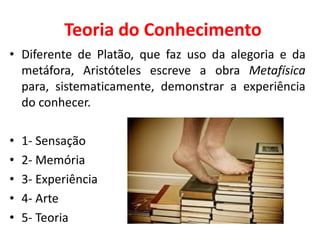 Teoria do Conhecimento
• Diferente de Platão, que faz uso da alegoria e da
metáfora, Aristóteles escreve a obra Metafísica
para, sistematicamente, demonstrar a experiência
do conhecer.
• 1- Sensação
• 2- Memória
• 3- Experiência
• 4- Arte
• 5- Teoria
 