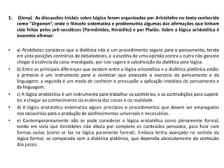 1. (Uenp) As discussões iniciais sobre Lógica foram organizadas por Aristóteles no texto conhecido
como “Organon”, onde o filósofo sistematiza e problematiza algumas das afirmações que tinham
sido feitas pelos pré-socráticos (Parmênides, Heráclito) e por Platão. Sobre a lógica aristotélica é
incorreto afirmar:
• a) Aristóteles considera que a dialética não é um procedimento seguro para o pensamento, tendo
em vista posições contrárias de debatedores, e a escolha de uma opinião contra a outra não garante
chegar à essência da coisa investigada, por isso sugere a substituição da dialética pela lógica.
• b) Entre as principais diferenças que existem entre a lógica aristotélica e a dialética platônica estão:
a primeira é um instrumento para o conhecer que antecede o exercício do pensamento e da
linguagem; a segunda é um modo de conhecer e pressupõe a aplicação imediata do pensamento e
da linguagem.
• c) A lógica aristotélica é um instrumento para trabalhar os contrários, e as contradições para superá-
los e chegar ao conhecimento da essência das coisas e da realidade.
• d) A lógica aristotélica sistematiza alguns princípios e procedimentos que devem ser empregados
nos raciocínios para a produção de conhecimentos universais e necessários.
• e) Contemporaneamente não se pode considerar a lógica aristotélica como plenamente formal,
tendo em vista que Aristóteles não afasta por completo os conteúdos pensados, para ficar com
formas vazias (como se faz na lógica puramente formal). Embora tenha avançado no sentido da
lógica formal, se comparada com a dialética platônica, que dependia absolutamente do conteúdo
dos juízos.
 