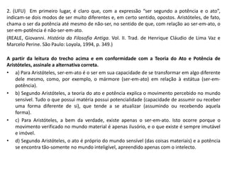2. (UFU) Em primeiro lugar, é claro que, com a expressão “ser segundo a potência e o ato”,
indicam-se dois modos de ser muito diferentes e, em certo sentido, opostos. Aristóteles, de fato,
chama o ser da potência até mesmo de não-ser, no sentido de que, com relação ao ser-em-ato, o
ser-em-potência é não-ser-em-ato.
(REALE, Giovanni. História da Filosofia Antiga. Vol. II. Trad. de Henrique Cláudio de Lima Vaz e
Marcelo Perine. São Paulo: Loyola, 1994, p. 349.)
A partir da leitura do trecho acima e em conformidade com a Teoria do Ato e Potência de
Aristóteles, assinale a alternativa correta.
• a) Para Aristóteles, ser-em-ato é o ser em sua capacidade de se transformar em algo diferente
dele mesmo, como, por exemplo, o mármore (ser-em-ato) em relação à estátua (ser-em-
potência).
• b) Segundo Aristóteles, a teoria do ato e potência explica o movimento percebido no mundo
sensível. Tudo o que possui matéria possui potencialidade (capacidade de assumir ou receber
uma forma diferente de si), que tende a se atualizar (assumindo ou recebendo aquela
forma).
• c) Para Aristóteles, a bem da verdade, existe apenas o ser-em-ato. Isto ocorre porque o
movimento verificado no mundo material é apenas ilusório, e o que existe é sempre imutável
e imóvel.
• d) Segundo Aristóteles, o ato é próprio do mundo sensível (das coisas materiais) e a potência
se encontra tão-somente no mundo inteligível, apreendido apenas com o intelecto.
 