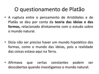 O questionamento de Platão
• A ruptura entre o pensamento de Aristóteles e de
Platão se deu por conta da teoria das ideias e das
formas, relacionado diretamente com o estudo sobre
o mundo natural.
• Dizia não ser preciso haver um mundo hipotético das
formas, como o mundo das ideias, pois a realidade
das coisas estava aqui na Terra.
• Afirmava que certas constantes podem ser
descobertas quando investigamos o mundo natural.
 