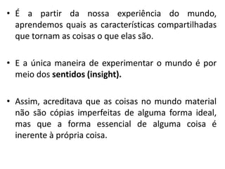 • É a partir da nossa experiência do mundo,
aprendemos quais as características compartilhadas
que tornam as coisas o que elas são.
• E a única maneira de experimentar o mundo é por
meio dos sentidos (insight).
• Assim, acreditava que as coisas no mundo material
não são cópias imperfeitas de alguma forma ideal,
mas que a forma essencial de alguma coisa é
inerente à própria coisa.
 