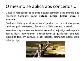 O mesmo se aplica aos conceitos...
• O que é verdadeiro no mundo natural também é no mundo dos
conceitos humanos, como virtude, justiça, beleza, ética e
bondade.
• Qualquer ideia que alcançamos só podem ser percebidas pelos
sentidos, pois, ao nascer, não temos a ideia de certo e errado.
• No entanto, quando encontramos exemplos de justiça ao longo de
nossas vidas, aprendemos a reconhecer as qualidades que tais
exemplos têm em comum e, aos poucos, refinamos nossa ideia
sobre justiça.
 