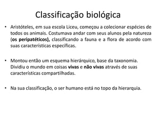 Classificação biológica
• Aristóteles, em sua escola Liceu, começou a colecionar espécies de
todos os animais. Costumava andar com seus alunos pela natureza
(os peripatéticos), classificando a fauna e a flora de acordo com
suas características específicas.
• Montou então um esquema hierárquico, base da taxonomia.
Dividiu o mundo em coisas vivas e não vivas através de suas
características compartilhadas.
• Na sua classificação, o ser humano está no topo da hierarquia.
 