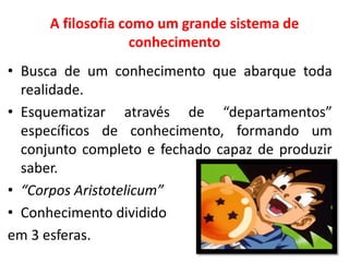 A filosofia como um grande sistema de conhecimento 
•Busca de um conhecimento que abarque toda realidade. 
•Esquematizar através de “departamentos” específicos de conhecimento, formando um conjunto completo e fechado capaz de produzir saber. 
•“Corpos Aristotelicum” 
•Conhecimento dividido 
em 3 esferas.  