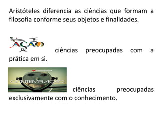 Aristóteles diferencia as ciências que formam a filosofia conforme seus objetos e finalidades. 
ciências preocupadas com a prática em si. 
ciências preocupadas exclusivamente com o conhecimento.  