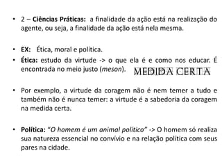 •2 – Ciências Práticas: a finalidade da ação está na realização do agente, ou seja, a finalidade da ação está nela mesma. 
•EX: Ética, moral e política. 
•Ética: estudo da virtude -> o que ela é e como nos educar. É encontrada no meio justo (meson). 
•Por exemplo, a virtude da coragem não é nem temer a tudo e também não é nunca temer: a virtude é a sabedoria da coragem na medida certa. 
•Política: “O homem é um animal político” -> O homem só realiza sua natureza essencial no convívio e na relação política com seus pares na cidade. 
 