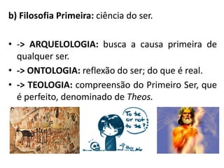 b) Filosofia Primeira: ciência do ser. 
•-> ARQUELOLOGIA: busca a causa primeira de qualquer ser. 
•-> ONTOLOGIA: reflexão do ser; do que é real. 
•-> TEOLOGIA: compreensão do Primeiro Ser, que é perfeito, denominado de Theos.  