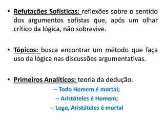 •Refutações Sofísticas: reflexões sobre o sentido dos argumentos sofistas que, após um olhar crítico da lógica, não sobrevive. 
•Tópicos: busca encontrar um método que faça uso da lógica nas discussões argumentativas. 
•Primeiros Analíticos: teoria da dedução. 
–Todo Homem é mortal; 
–Aristóteles é Homem; 
–Logo, Aristóteles é mortal  