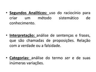 •Segundos Analíticos: uso do raciocínio para criar um método sistemático de conhecimento. 
•Interpretação: análise de sentenças e frases, que são chamadas de proposições. Relação com a verdade ou a falsidade. 
•Categorias: análise do termo ser e de suas inúmeras variações.  