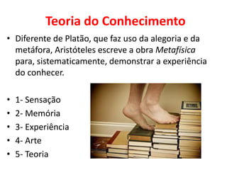 Teoria do Conhecimento 
•Diferente de Platão, que faz uso da alegoria e da metáfora, Aristóteles escreve a obra Metafísica para, sistematicamente, demonstrar a experiência do conhecer. 
•1- Sensação 
•2- Memória 
•3- Experiência 
•4- Arte 
•5- Teoria  