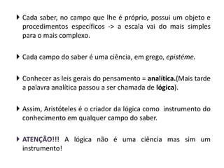 Cada saber, no campo que lhe é próprio, possui um objeto e procedimentos específicos -> a escala vai do mais simples para o mais complexo. 
Cada campo do saber é uma ciência, em grego, epistéme. 
Conhecer as leis gerais do pensamento = analítica.(Mais tarde a palavra analítica passou a ser chamada de lógica). 
Assim, Aristóteles é o criador da lógica como instrumento do conhecimento em qualquer campo do saber. 
ATENÇÃO!!! A lógica não é uma ciência mas sim um instrumento!  