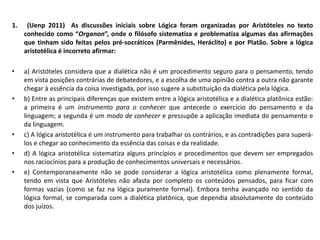 1. (Uenp 2011) As discussões iniciais sobre Lógica foram organizadas por Aristóteles no texto conhecido como “Organon”, onde o filósofo sistematiza e problematiza algumas das afirmações que tinham sido feitas pelos pré-socráticos (Parmênides, Heráclito) e por Platão. Sobre a lógica aristotélica é incorreto afirmar: 
•a) Aristóteles considera que a dialética não é um procedimento seguro para o pensamento, tendo em vista posições contrárias de debatedores, e a escolha de uma opinião contra a outra não garante chegar à essência da coisa investigada, por isso sugere a substituição da dialética pela lógica. 
•b) Entre as principais diferenças que existem entre a lógica aristotélica e a dialética platônica estão: a primeira é um instrumento para o conhecer que antecede o exercício do pensamento e da linguagem; a segunda é um modo de conhecer e pressupõe a aplicação imediata do pensamento e da linguagem. 
•c) A lógica aristotélica é um instrumento para trabalhar os contrários, e as contradições para superá- los e chegar ao conhecimento da essência das coisas e da realidade. 
•d) A lógica aristotélica sistematiza alguns princípios e procedimentos que devem ser empregados nos raciocínios para a produção de conhecimentos universais e necessários. 
•e) Contemporaneamente não se pode considerar a lógica aristotélica como plenamente formal, tendo em vista que Aristóteles não afasta por completo os conteúdos pensados, para ficar com formas vazias (como se faz na lógica puramente formal). Embora tenha avançado no sentido da lógica formal, se comparada com a dialética platônica, que dependia absolutamente do conteúdo dos juízos. 
 