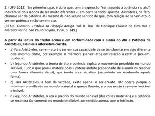 2. (UFU 2012) Em primeiro lugar, é claro que, com a expressão “ser segundo a potência e o ato”, indicam-se dois modos de ser muito diferentes e, em certo sentido, opostos. Aristóteles, de fato, chama o ser da potência até mesmo de não-ser, no sentido de que, com relação ao ser-em-ato, o ser-em-potência é não-ser-em-ato. 
(REALE, Giovanni. História da Filosofia Antiga. Vol. II. Trad. de Henrique Cláudio de Lima Vaz e Marcelo Perine. São Paulo: Loyola, 1994, p. 349.) 
A partir da leitura do trecho acima e em conformidade com a Teoria do Ato e Potência de Aristóteles, assinale a alternativa correta. 
•a) Para Aristóteles, ser-em-ato é o ser em sua capacidade de se transformar em algo diferente dele mesmo, como, por exemplo, o mármore (ser-em-ato) em relação à estátua (ser-em- potência). 
•b) Segundo Aristóteles, a teoria do ato e potência explica o movimento percebido no mundo sensível. Tudo o que possui matéria possui potencialidade (capacidade de assumir ou receber uma forma diferente de si), que tende a se atualizar (assumindo ou recebendo aquela forma). 
•c) Para Aristóteles, a bem da verdade, existe apenas o ser-em-ato. Isto ocorre porque o movimento verificado no mundo material é apenas ilusório, e o que existe é sempre imutável e imóvel. 
•d) Segundo Aristóteles, o ato é próprio do mundo sensível (das coisas materiais) e a potência se encontra tão-somente no mundo inteligível, apreendido apenas com o intelecto. 