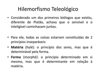 Hilemorfismo Teleológico 
•Considerado um dos primeiros biólogos que existiu, diferente de Platão, achava que o sensível e o inteligível caminhavam juntos. 
•Para ele, todas as coisas estariam constituídas de 2 princípios inseparáveis: 
•Matéria (hylé): o princípio dos seres, mas que é determinável pela forma. 
•Forma (morphé): o princípio determinado em si mesmo, mas que é determinante em relação à matéria.  
