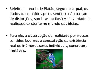 •Rejeitou a teoria de Platão, segundo a qual, os dados transmitidos pelos sentidos não passam de distorções, sombras ou ilusões da verdadeira realidade existente no mundo das ideias. 
•Para ele, a observação da realidade por nossos sentidos leva-nos à constatação da existência real de inúmeros seres individuais, concretos, mutáveis.  