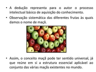 •A dedução representa para o autor o processo intelectual básico de aquisição do conhecimento. 
•Observação sistemática das diferentes frutas às quais damos o nome de maçã. 
•Assim, o conceito maçã pode ter sentido universal, já que reúne em si a estrutura essencial aplicável ao conjunto das várias maçãs existentes no mundo.  