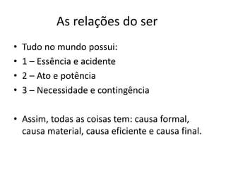 As relações do ser 
•Tudo no mundo possui: 
•1 – Essência e acidente 
•2 – Ato e potência 
•3 – Necessidade e contingência 
•Assim, todas as coisas tem: causa formal, causa material, causa eficiente e causa final.  