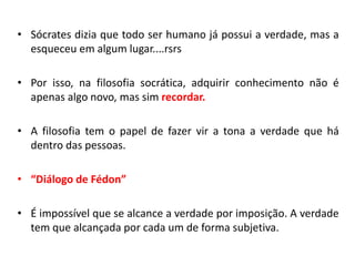 •Sócrates dizia que todo ser humano já possui a verdade, mas a esqueceu em algum lugar....rsrs 
•Por isso, na filosofia socrática, adquirir conhecimento não é apenas algo novo, mas sim recordar. 
•A filosofia tem o papel de fazer vir a tona a verdade que há dentro das pessoas. 
•“Diálogo de Fédon” 
•É impossível que se alcance a verdade por imposição. A verdade tem que alcançada por cada um de forma subjetiva.  