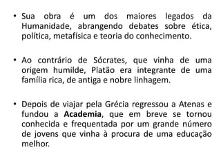 •Sua obra é um dos maiores legados da Humanidade, abrangendo debates sobre ética, política, metafísica e teoria do conhecimento. 
•Ao contrário de Sócrates, que vinha de uma origem humilde, Platão era integrante de uma família rica, de antiga e nobre linhagem. 
•Depois de viajar pela Grécia regressou a Atenas e fundou a Academia, que em breve se tornou conhecida e frequentada por um grande número de jovens que vinha à procura de uma educação melhor.  