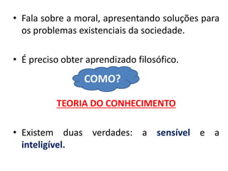 •Fala sobre a moral, apresentando soluções para os problemas existenciais da sociedade. 
•É preciso obter aprendizado filosófico. 
TEORIA DO CONHECIMENTO 
•Existem duas verdades: a sensível e a inteligível. 
COMO?  