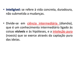 •Inteligível: se refere à vida concreta, duradoura, não submetida a mudanças. 
•Divide-se em ciência intermediária (dianóia), que é um conhecimento intermediário ligado às coisas visíveis e às hipóteses, e a inteleção pura (noesis) que se exerce através da captação pura das ideias.  