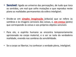 •Sensível: ligada ao universo das percepções, de tudo que toca os sentidos, um real que sofre mutações e que reproduz neste plano as realidades permanentes da esfera inteligível. 
•Divide-se em simples imaginação (eikasía) que se refere às sombras e às imagens sensíveis das coisas, e, em crença (pistis) que corresponde às coisas e aos próprios objetos sensíveis 
•Para ele, o espírito humano se encontra temporariamente aprisionado no corpo material, e o ser se isola da verdadeira realidade, vivendo nas sombras da sensibilidade. 
•Se o corpo se libertar, ira conhecer a verdade plena, inteligível.  