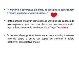 •“A matéria é adversária da alma, os sentidos se contrapõem à mente, a paixão se opõe à razão....” 
•Platão precisa mostrar como nossos sentidos são capazes de nos enganar e que, por isso, devemos procurar em outro lugar o fundamento do conhecer. Este “lugar” é a alma. 
•O Homem deve, porém, transcender este estado, tornar-se livre do corpo e então ser capaz de admirar a esfera inteligível, seu objetivo maior.  