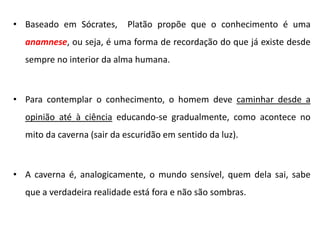•Baseado em Sócrates, Platão propõe que o conhecimento é uma anamnese, ou seja, é uma forma de recordação do que já existe desde sempre no interior da alma humana. 
•Para contemplar o conhecimento, o homem deve caminhar desde a opinião até à ciência educando-se gradualmente, como acontece no mito da caverna (sair da escuridão em sentido da luz). 
•A caverna é, analogicamente, o mundo sensível, quem dela sai, sabe que a verdadeira realidade está fora e não são sombras.  
