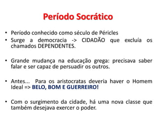 Período Socrático 
•Período conhecido como século de Péricles 
•Surge a democracia -> CIDADÃO que excluía os chamados DEPENDENTES. 
•Grande mudança na educação grega: precisava saber falar e ser capaz de persuadir os outros. 
•Antes... Para os aristocratas deveria haver o Homem Ideal => BELO, BOM E GUERREIRO! 
•Com o surgimento da cidade, há uma nova classe que também desejava exercer o poder.  