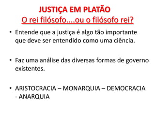 JUSTIÇA EM PLATÃO O rei filósofo....ou o filósofo rei? 
•Entende que a justiça é algo tão importante que deve ser entendido como uma ciência. 
•Faz uma análise das diversas formas de governo existentes. 
•ARISTOCRACIA – MONARQUIA – DEMOCRACIA - ANARQUIA  