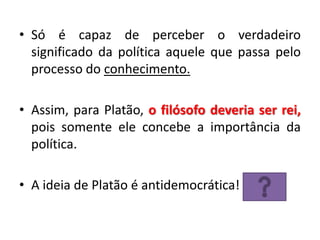 •Só é capaz de perceber o verdadeiro significado da política aquele que passa pelo processo do conhecimento. 
•Assim, para Platão, o filósofo deveria ser rei, pois somente ele concebe a importância da política. 
•A ideia de Platão é antidemocrática!  