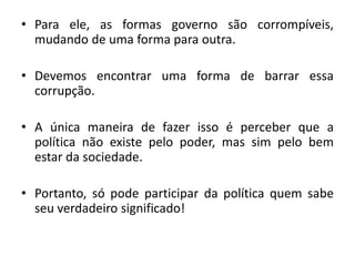 •Para ele, as formas governo são corrompíveis, mudando de uma forma para outra. 
•Devemos encontrar uma forma de barrar essa corrupção. 
•A única maneira de fazer isso é perceber que a política não existe pelo poder, mas sim pelo bem estar da sociedade. 
•Portanto, só pode participar da política quem sabe seu verdadeiro significado! 
 