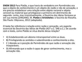 ENEM 2012 Para Platão, o que havia de verdadeiro em Parmênides era que o objeto de conhecimento é um objeto de razão e não de sensação, e era preciso estabelecer uma relação entre objeto racional e objeto sensível ou material que privilegiasse o primeiro em detrimento do segundo. Lenta, mas irresistivelmente, a Doutrina das Ideias formava-se em sua mente.(ZINGANO, M. Platão e Aristóteles: o fascínio da filosofia. São Paulo: Odysseus, 2012 (adaptado). 
O texto faz referência à relação entre razão e sensação, um aspecto essencial da Doutrina das Ideias de Platão (427 a.C.-346 a.C.). De acordo com o texto, como Platão se situa diante dessa relação? 
•A) Estabelecendo um abismo intransponível entre as duas. 
•B) Privilegiando os sentidos e subordinando o conhecimento a eles. 
•C ) Atendo-se à posição de Parmênides de que razão e sensação são inseparáveis. 
•D) Afirmando que a razão é capaz de gerar conhecimento, mas a sensação não.  