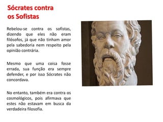 Sócrates contra os Sofistas 
Rebelou-se contra os sofistas, dizendo que eles não eram filósofos, já que não tinham amor pela sabedoria nem respeito pela opinião contrária. 
Mesmo que uma coisa fosse errada, sua função era sempre defender, e por isso Sócrates não concordava. 
No entanto, também era contra os cosmológicos, pois afirmava que estes não estavam em busca da verdadeira filosofia.  
