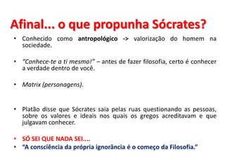Afinal... o que propunha Sócrates? 
•Conhecido como antropológico -> valorização do homem na sociedade. 
•“Conhece-te a ti mesmo!” – antes de fazer filosofia, certo é conhecer a verdade dentro de você. 
•Matrix (personagens). 
•Platão disse que Sócrates saia pelas ruas questionando as pessoas, sobre os valores e ideais nos quais os gregos acreditavam e que julgavam conhecer. 
•SÓ SEI QUE NADA SEI.... 
•“A consciência da própria ignorância é o começo da Filosofia.”  