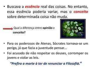 •Buscava a essência real das coisas. No entanto, essa essência poderia variar, mas o conceito sobre determinada coisa não muda. 
Qual a diferença entre opinião e 
conceito? 
•Para os poderosos de Atenas, Sócrates tornava-se um perigo, já que fazia a juventude pensar... 
•Foi acusado de não respeitar os deuses, corromper os jovens e violar as leis. 
“Prefiro a morte à ter de renunciar a Filosofia.”  