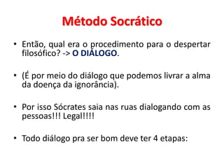 •Então, qual era o procedimento para o despertar filosófico? -> O DIÁLOGO. 
•(É por meio do diálogo que podemos livrar a alma da doença da ignorância). 
•Por isso Sócrates saia nas ruas dialogando com as pessoas!!! Legal!!!! 
•Todo diálogo pra ser bom deve ter 4 etapas: 
Método Socrático  