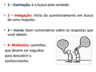 •1 – Exortação: é a busca pela verdade. 
•2 – Indagação: início do questionamento em busca de uma resposta. 
•3 – Ironia: fazer comentários sobre as respostas que você obtém. 
•4- Maiêutica: caminhos 
que devem ser seguidos 
para descobrir o 
conhecimento.  