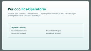 Inicia-se após a saída da sala operatória. O foco migra da intervenção para a estabilização,
prevenção de danos e início da reabilitação.
Período Pós-Operatório
Objetivos Clínicos:
Recuperação da anestesia
Controle rigoroso da dor
Prevenção de infecções
Recuperação funcional
 