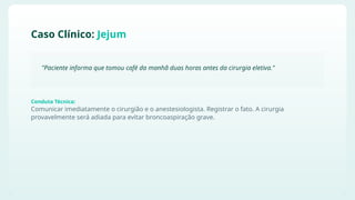 Comunicar imediatamente o cirurgião e o anestesiologista. Registrar o fato. A cirurgia
provavelmente será adiada para evitar broncoaspiração grave.
Caso Clínico: Jejum
"Paciente informa que tomou café da manhã duas horas antes da cirurgia eletiva."
Conduta Técnica:
 
