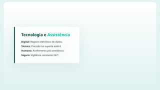 Tecnologia e Assistência
Digital: Registro eletrônico de dados.
Técnico: Precisão no suporte estéril.
Humano: Acolhimento pós-anestésico.
Seguro: Vigilância constante 24/7.
 
