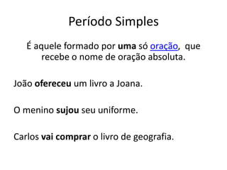 Período Simples
   É aquele formado por uma só oração, que
       recebe o nome de oração absoluta.

João ofereceu um livro a Joana.

O menino sujou seu uniforme.

Carlos vai comprar o livro de geografia.
 