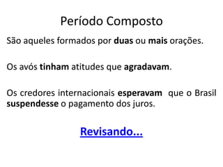 Período Composto
São aqueles formados por duas ou mais orações.

Os avós tinham atitudes que agradavam.

Os credores internacionais esperavam que o Brasil
suspendesse o pagamento dos juros.

                 Revisando...
 