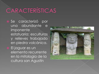 CARACTERÍSTICASSe caracterizó por  una abundante e imponente estatuaria: esculturas  y relieves trabajado en piedra volcánica.El jaguar es un elemento recurrente en la mitología de la cultura san Agustín