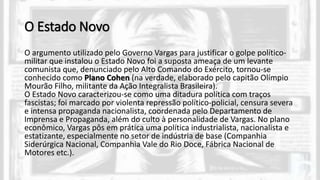O Estado Novo
O argumento utilizado pelo Governo Vargas para justificar o golpe político-
militar que instalou o Estado Novo foi a suposta ameaça de um levante
comunista que, denunciado pelo Alto Comando do Exército, tornou-se
conhecido como Plano Cohen (na verdade, elaborado pelo capitão Olímpio
Mourão Filho, militante da Ação Integralista Brasileira).
O Estado Novo caracterizou-se como uma ditadura política com traços
fascistas; foi marcado por violenta repressão político-policial, censura severa
e intensa propaganda nacionalista, coordenada pelo Departamento de
Imprensa e Propaganda, além do culto à personalidade de Vargas. No plano
econômico, Vargas pôs em prática uma política industrialista, nacionalista e
estatizante, especialmente no setor de indústria de base (Companhia
Siderúrgica Nacional, Companhia Vale do Rio Doce, Fábrica Nacional de
Motores etc.).
 