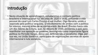 Introdução
• Nesta situação de aprendizagem, estudaremos o contexto político
brasileiro e internacional nas décadas de 1920 e 1930, utilizando a vida
pessoal do casal Luís Carlos Prestes e sua mulher, Olga Benário, unido e
separado pela política varguista. O envolvimento de ambos com a política
foi intenso, mesmo antes de se conhecerem. No Brasil, Prestes havia sido
um dos líderes da Coluna, que, na década de 1920, percorreu o país para
manifestar sua oposição ao governo, ressurgindo como importante figura
política no Período Vargas, dessa vez, defendendo o socialismo. Olga, por
sua vez, na União Soviética, participava de organizações secretas de apoio
internacional à luta socialista.
 