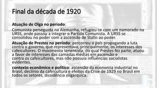 Final da década de 1920
Atuação de Olga no período:
Comunista perseguida na Alemanha, refugiou-se com um namorado na
URSS, onde passou a integrar o Partido Comunista. A URSS se
consolidou no poder com a ascensão de Stalin ao poder.
Atuação de Prestes no período: percorreu o país propagando a luta
contra o governo, que representava, principalmente, os interesses dos
cafeicultores. O movimento tenentista, do qual Prestes fez parte, atuou
a favor de interesses das camadas médias em ascensão e
contra os cafeicultores, mas não possuía influências socialistas
evidentes.
contexto econômico e político: ascensão da economia industrial no
Brasil, declínio da cafeicultura e efeitos da Crise de 1929 no Brasil em
todos os setores, dissidência oligárquica.
 