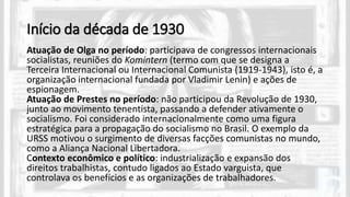 Início da década de 1930
Atuação de Olga no período: participava de congressos internacionais
socialistas, reuniões do Komintern (termo com que se designa a
Terceira Internacional ou Internacional Comunista (1919-1943), isto é, a
organização internacional fundada por Vladimir Lenin) e ações de
espionagem.
Atuação de Prestes no período: não participou da Revolução de 1930,
junto ao movimento tenentista, passando a defender ativamente o
socialismo. Foi considerado internacionalmente como uma figura
estratégica para a propagação do socialismo no Brasil. O exemplo da
URSS motivou o surgimento de diversas facções comunistas no mundo,
como a Aliança Nacional Libertadora.
Contexto econômico e político: industrialização e expansão dos
direitos trabalhistas, contudo ligados ao Estado varguista, que
controlava os benefícios e as organizações de trabalhadores.
 