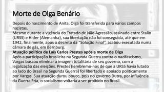 Morte de Olga Benário
Depois do nascimento de Anita, Olga foi transferida para vários campos
nazistas.
Mesmo durante a vigência do Tratado de Não Agressão, assinado entre Stalin
(URSS) e Hitler (Alemanha), sua libertação não foi conseguida, até que em
1942, finalmente, após o decreto da “Solução Final”, acabou executada numa
câmara de gás, em Bernburg.
Atuação política de Luís Carlos Prestes após a morte de Olga
Após a participação brasileira na Segunda Guerra contra o nazifascismo,
Vargas buscou eliminar a imagem totalitária de seu governo, com a
legalização das eleições. Prestes (lembremo-nos de que a URSS havia lutado
ao lado do Brasil na Segunda Guerra) foi libertado e apoiado politicamente
por Vargas. Sua atuação durou pouco, pois no governo Dutra, por influência
da Guerra Fria, o socialismo voltaria a ser proibido no Brasil.
 